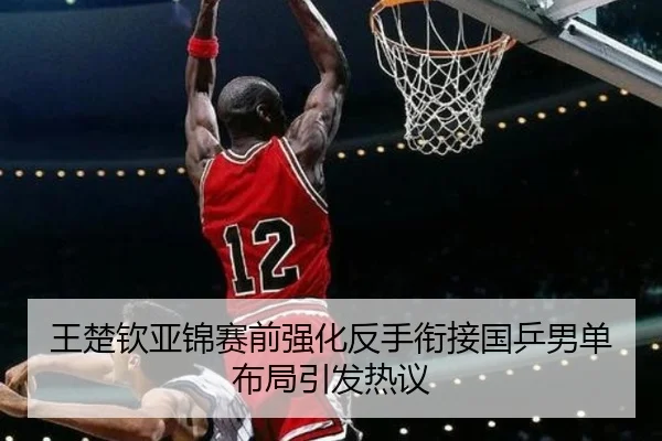 王楚钦亚锦赛前强化反手衔接国乒男单布局引发热议